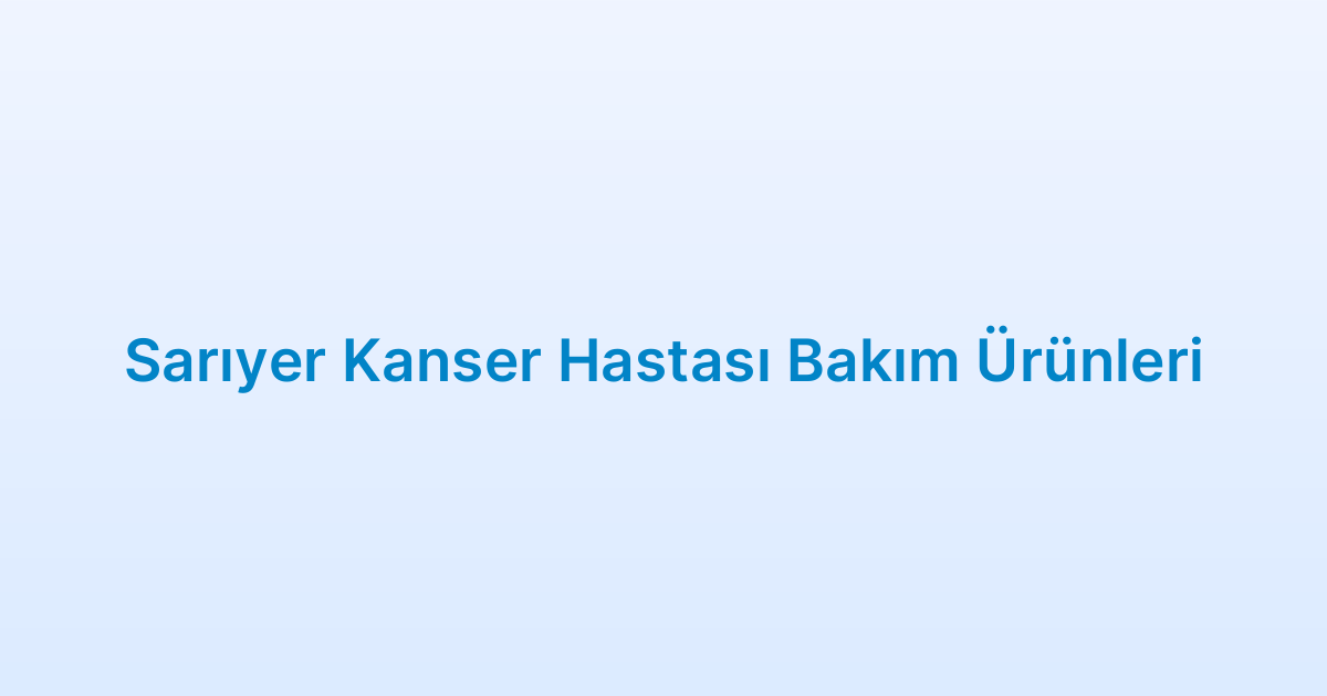 Sarıyer Kanser Hastası Bakım Ürünleri